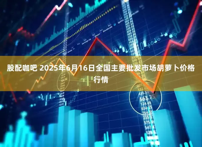 股配咖吧 2025年6月16日全国主要批发市场胡萝卜价格行情