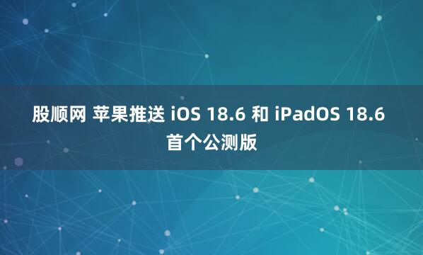 股顺网 苹果推送 iOS 18.6 和 iPadOS 18.6 首个公测版