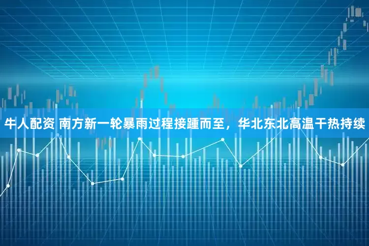 牛人配资 南方新一轮暴雨过程接踵而至，华北东北高温干热持续