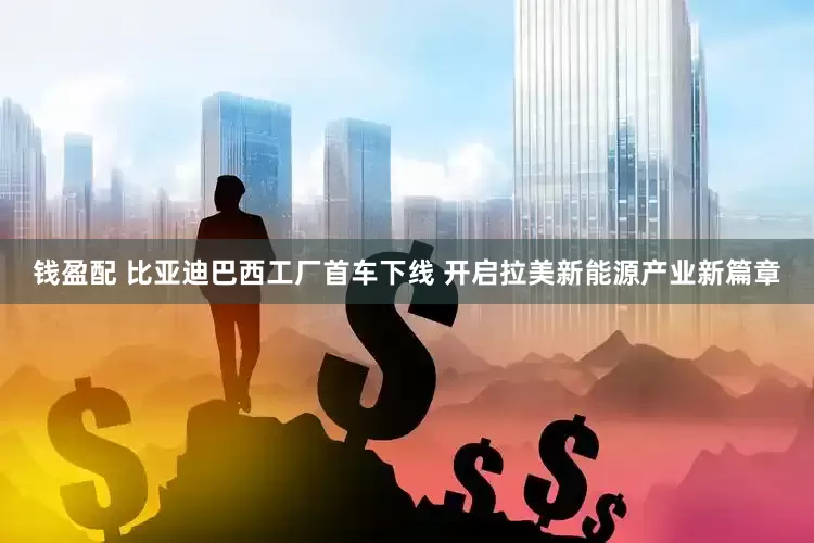 钱盈配 比亚迪巴西工厂首车下线 开启拉美新能源产业新篇章