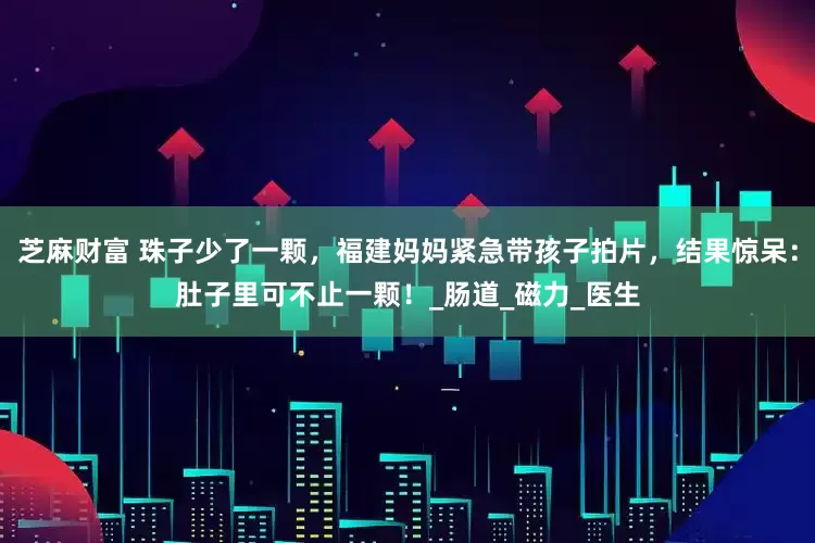芝麻财富 珠子少了一颗，福建妈妈紧急带孩子拍片，结果惊呆：肚子里可不止一颗！_肠道_磁力_医生