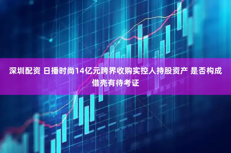 深圳配资 日播时尚14亿元跨界收购实控人持股资产 是否构成借壳有待考证