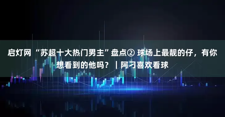 启灯网 “苏超十大热门男主”盘点② 球场上最靓的仔，有你想看到的他吗？｜阿刁喜欢看球