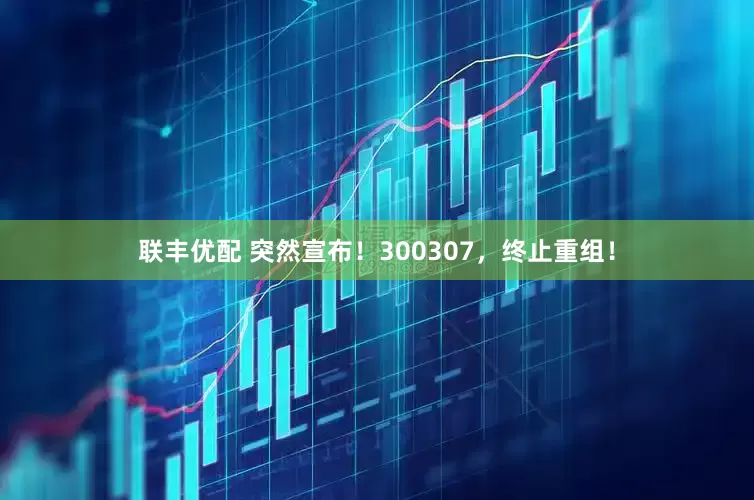 联丰优配 突然宣布！300307，终止重组！