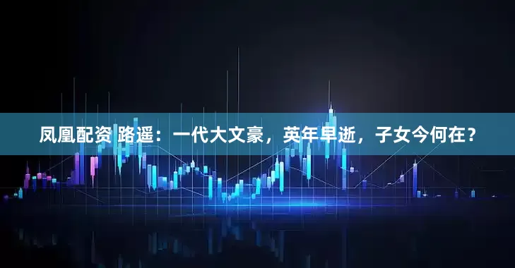 凤凰配资 路遥：一代大文豪，英年早逝，子女今何在？