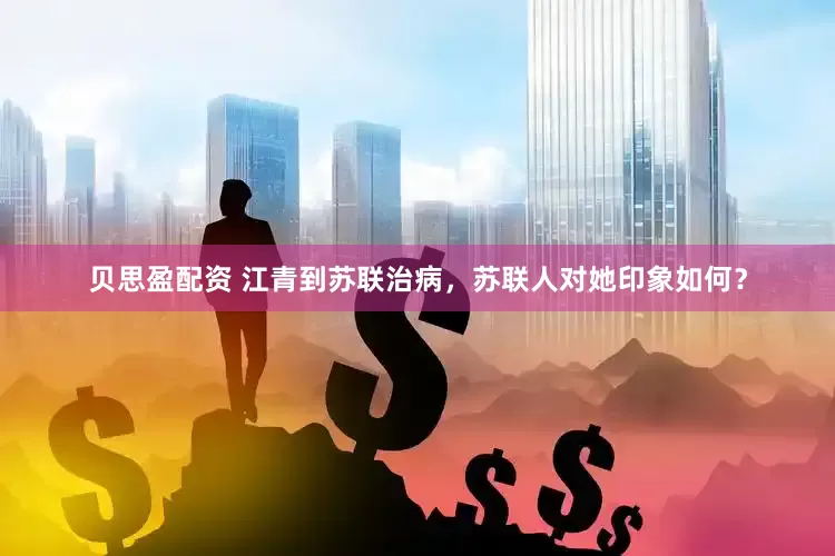 贝思盈配资 江青到苏联治病，苏联人对她印象如何？